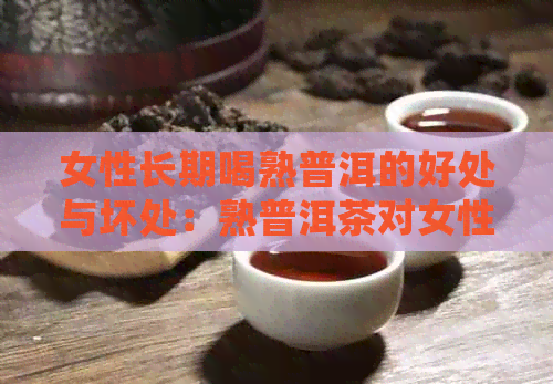 女性长期喝熟普洱的好处与坏处：熟普洱茶对女性有哪些益处和潜在风险？