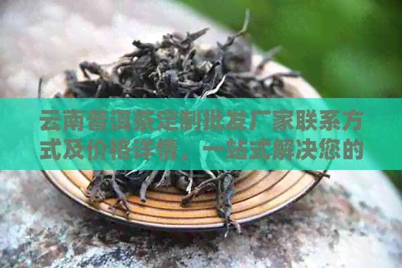 云南普洱茶定制批发厂家联系方式及价格详情，一站式解决您的茶叶需求