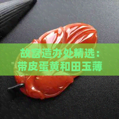 故宫造办处精选：带皮蛋黄和田玉薄意籽料的特色工艺品，欣赏与购买指南