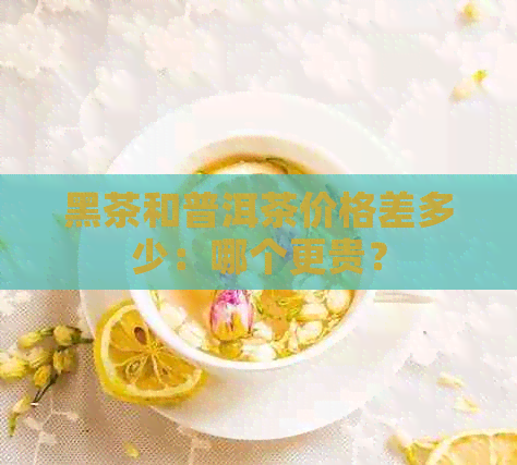 黑茶和普洱茶价格差多少：哪个更贵？