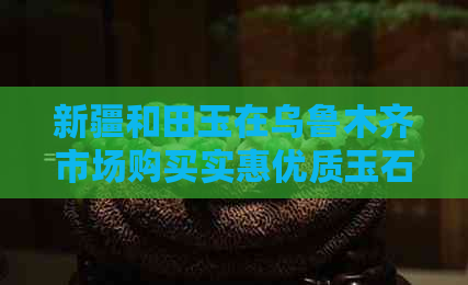 新疆和田玉在乌鲁木齐市场购买实惠优质玉石的全攻略