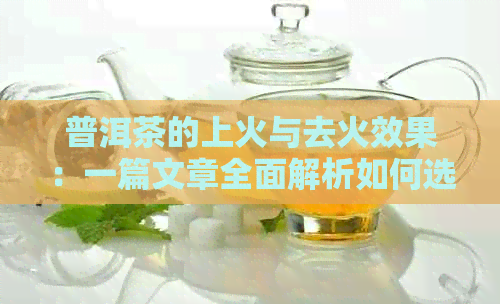 普洱茶的上火与去火效果：一篇文章全面解析如何选择适合自己的普洱茶