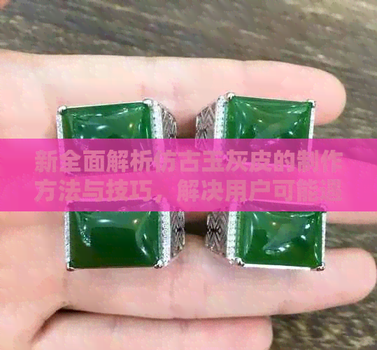 新全面解析仿古玉灰皮的制作方法与技巧，解决用户可能遇到的相关问题