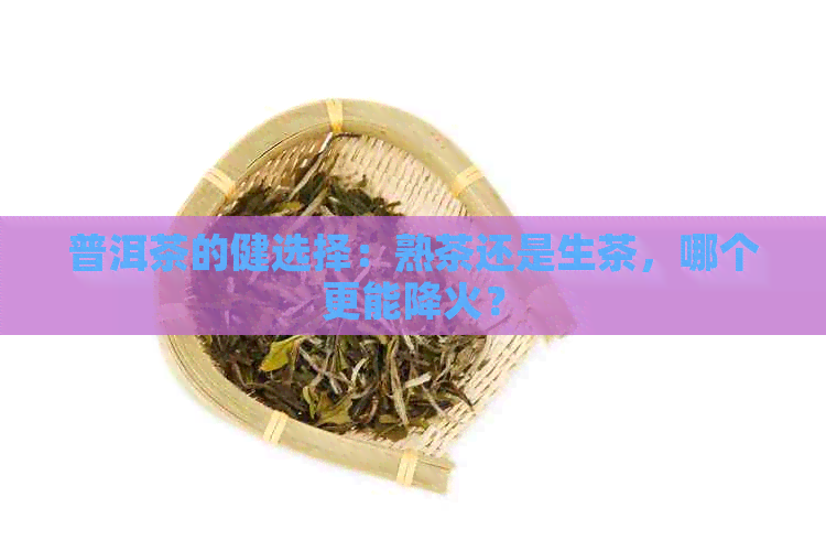 普洱茶的健选择：熟茶还是生茶，哪个更能降火？