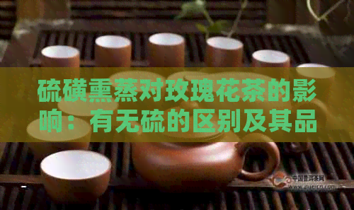 硫磺熏蒸对玫瑰花茶的影响：有无硫的区别及其品质要素