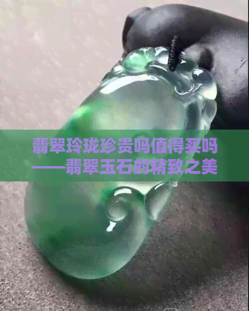 翡翠玲珑珍贵吗值得买吗——翡翠玉石的精致之美及其价值解析