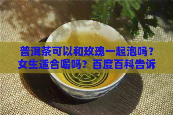 普洱茶可以和玫瑰一起泡吗？女生适合喝吗？百度百科告诉你答案。