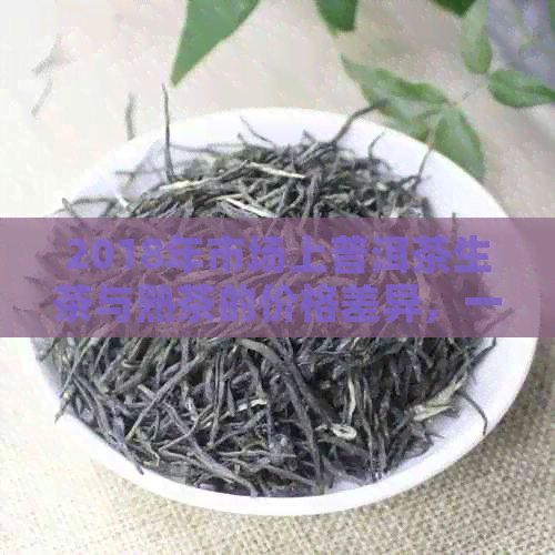 2018年市场上普洱茶生茶与熟茶的价格差异，一盒茶叶的实际成本分析