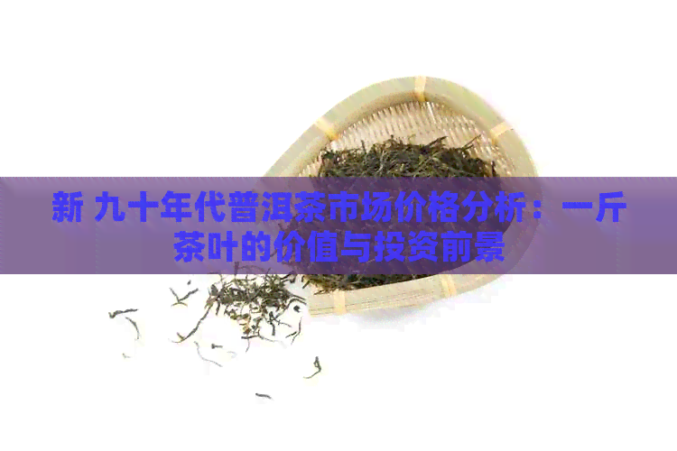 新 九十年代普洱茶市场价格分析：一斤茶叶的价值与投资前景