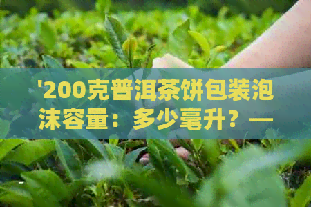 '200克普洱茶饼包装泡沫容量：多少毫升？——包含尺寸及规格'