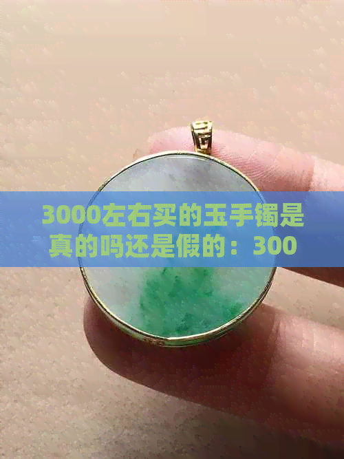 3000左右买的玉手镯是真的吗还是假的：3000块钱左右的玉手镯好不好？