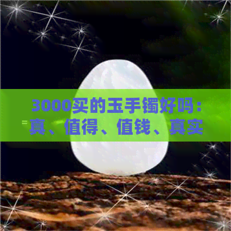 3000买的玉手镯好吗：真、值得、值钱、真实、好不好，玉手镯3000块能买吗？