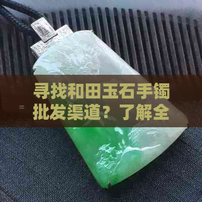 寻找和田玉石手镯批发渠道？了解全面进货信息，解答您的疑问