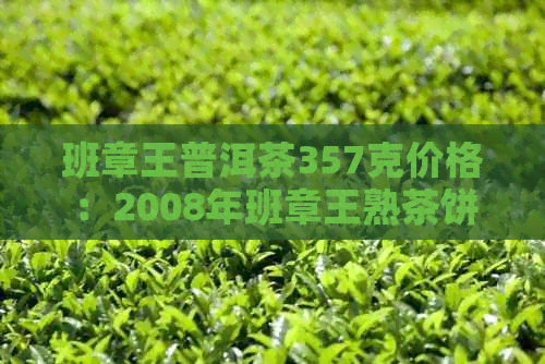 班章王普洱茶357克价格：2008年班章王熟茶饼价格表与生茶、熟茶饼价格