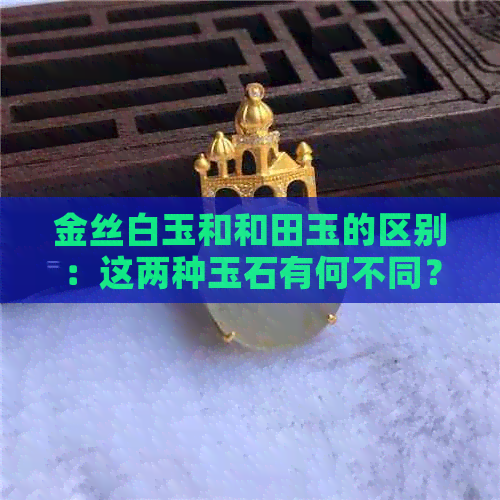 金丝白玉和和田玉的区别：这两种玉石有何不同？