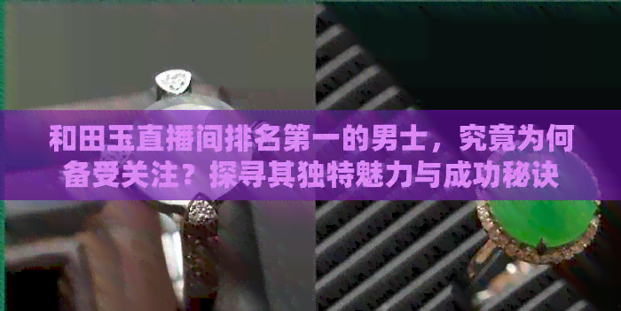 和田玉直播间排名之一的男士，究竟为何备受关注？探寻其独特魅力与成功秘诀