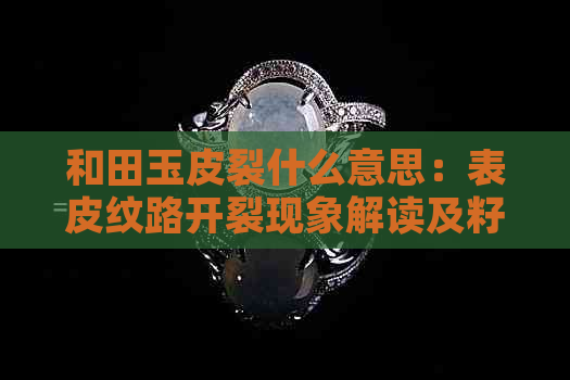 和田玉皮裂什么意思：表皮纹路开裂现象解读及籽料皮裂原因解析