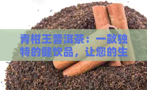 青柑王普洱茶：一款独特的健饮品，让您的生活更加美好