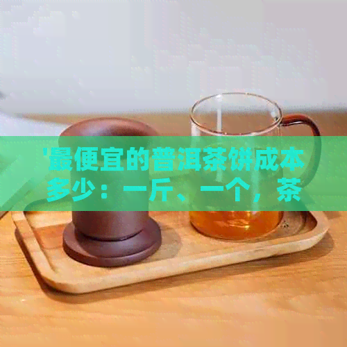 '更便宜的普洱茶饼成本多少：一斤、一个，茶饼更便宜价格全解析'