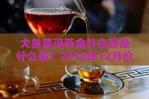 大益普洱茶金针白莲是什么茶？2018年12月价格多少钱，有收藏价值吗？