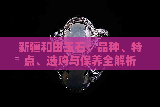 新疆和田玉石：品种、特点、选购与保养全解析