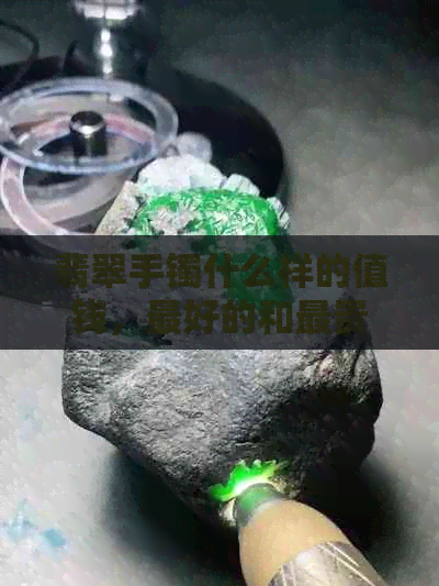 翡翠手镯什么样的值钱，更好的和最贵的翡翠手镯的特点是什么？