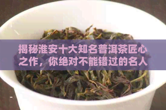 揭秘淮安十大知名普洱茶匠心之作，你绝对不能错过的名人茶人