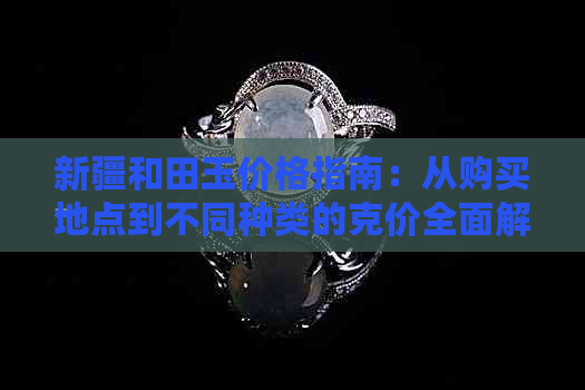 新疆和田玉价格指南：从购买地点到不同种类的克价全面解析