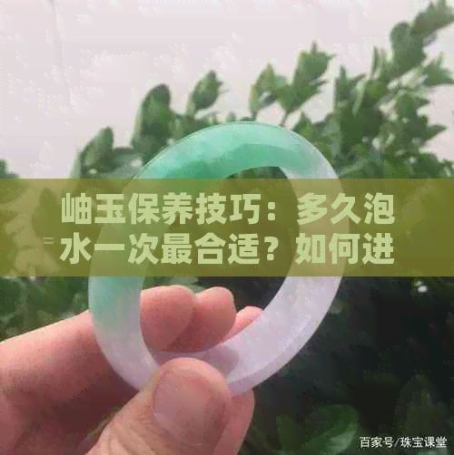 岫玉保养技巧：多久泡水一次最合适？如何进行补水保养？