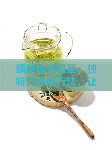 绿茶与普洱茶：独特的冲泡方法，让你品尝双重风味