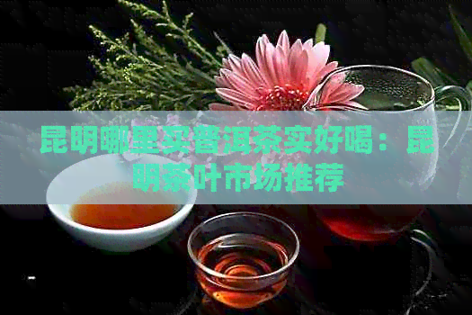 昆明哪里买普洱茶实好喝：昆明茶叶市场推荐