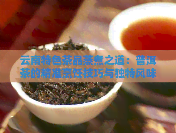 云南特色茶品蒸煮之道：普洱茶的精准烹饪技巧与独特风味