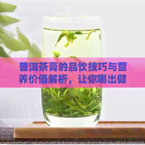 普洱茶膏的品饮技巧与营养价值解析，让你喝出健与美味