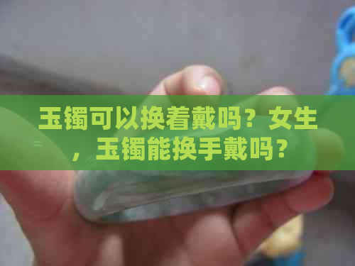 玉镯可以换着戴吗？女生，玉镯能换手戴吗？