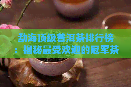 勐海顶级普洱茶排行榜：揭秘更受欢迎的冠军茶，带你品味真正的茶中之王！