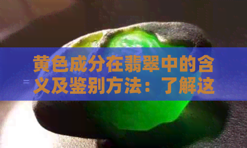 黄色成分在翡翠中的含义及鉴别方法：了解这种颜色对于翡翠价值和品质的影响