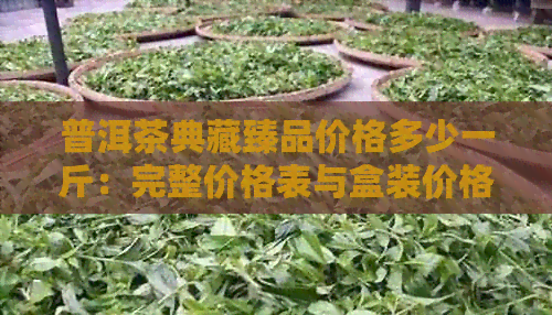 普洱茶典藏臻品价格多少一斤：完整价格表与盒装价格解析