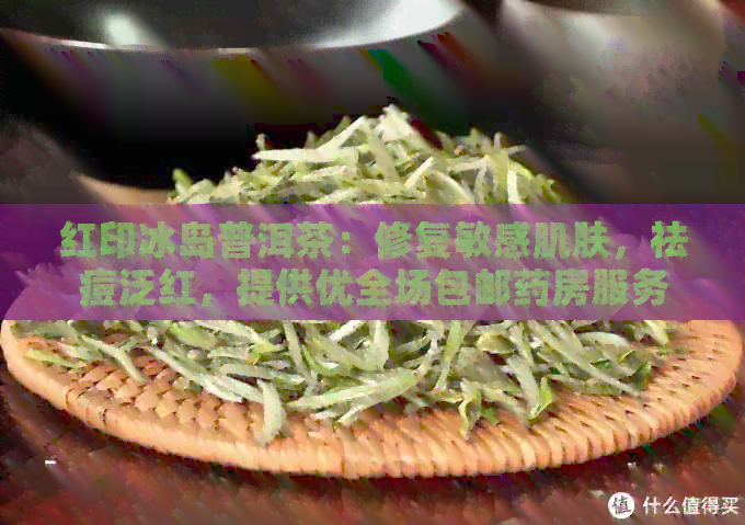 红印冰岛普洱茶：修复敏感肌肤，祛痘泛红，提供优全场包邮药房服务