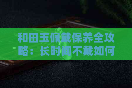 和田玉佩戴保养全攻略：长时间不戴如何保持干燥及正确存放方法