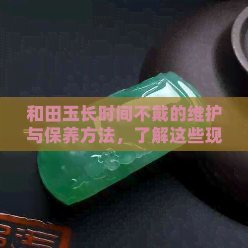 和田玉长时间不戴的维护与保养方法，了解这些现象有助于延长其使用寿命