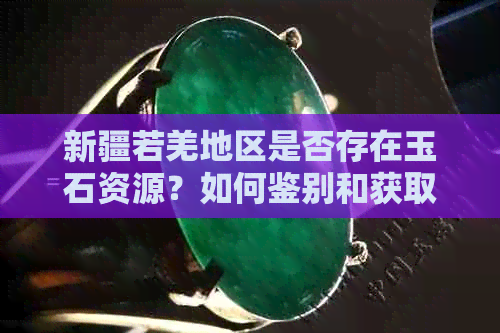 新疆若羌地区是否存在玉石资源？如何鉴别和获取高质量的若羌玉？