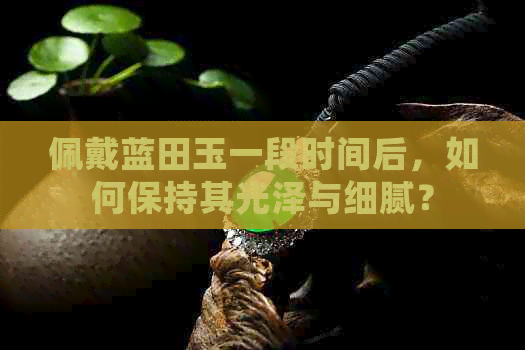 佩戴蓝田玉一段时间后，如何保持其光泽与细腻？