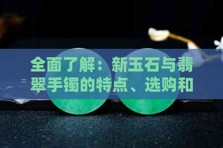 全面了解：新玉石与翡翠手镯的特点、选购和保养方法