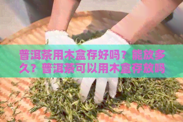 普洱茶用木盒存好吗？能放多久？普洱茶可以用木盒存放吗？