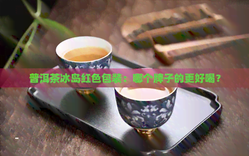 普洱茶冰岛红色包装：哪个牌子的更好喝？