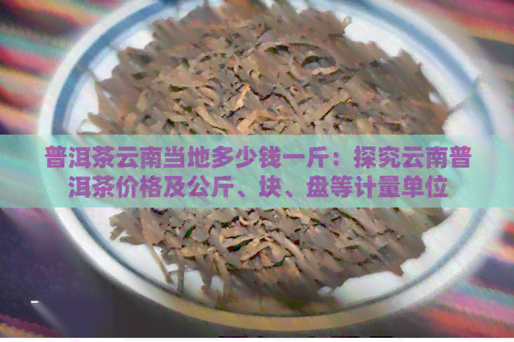 普洱茶云南当地多少钱一斤：探究云南普洱茶价格及公斤、块、盘等计量单位