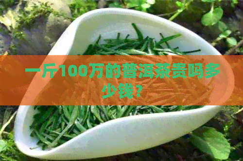 一斤100万的普洱茶贵吗多少钱？