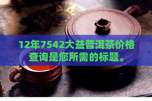 12年7542大益普洱茶价格查询是您所需的标题。