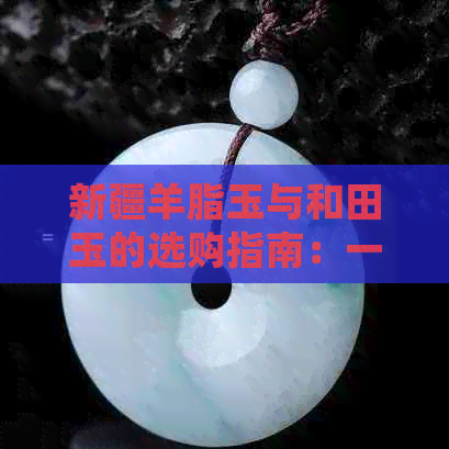 新疆羊脂玉与和田玉的选购指南：一份详尽的比较