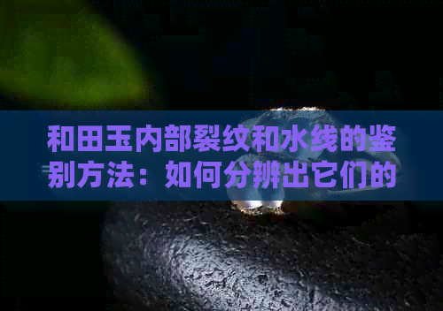 和田玉内部裂纹和水线的鉴别方法：如何分辨出它们的存在？